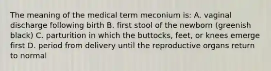 The meaning of the medical term meconium is: A. vaginal discharge following birth B. first stool of the newborn (greenish black) C. parturition in which the buttocks, feet, or knees emerge first D. period from delivery until the reproductive organs return to normal