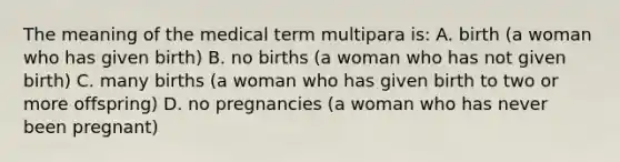 The meaning of the medical term multipara is: A. birth (a woman who has given birth) B. no births (a woman who has not given birth) C. many births (a woman who has given birth to two or more offspring) D. no pregnancies (a woman who has never been pregnant)