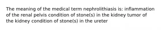 The meaning of the medical term nephrolithiasis is: inflammation of the renal pelvis condition of stone(s) in the kidney tumor of the kidney condition of stone(s) in the ureter