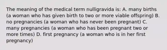 The meaning of the medical term nulligravida is: A. many births (a woman who has given birth to two or more viable offspring) B. no pregnancies (a woman who has never been pregnant) C. many pregnancies (a woman who has been pregnant two or more times) D. first pregnancy (a woman who is in her first pregnancy)