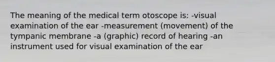 The meaning of the medical term otoscope is: -visual examination of the ear -measurement (movement) of the tympanic membrane -a (graphic) record of hearing -an instrument used for visual examination of the ear