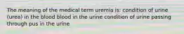 The meaning of the medical term uremia is: condition of urine (urea) in the blood blood in the urine condition of urine passing through pus in the urine