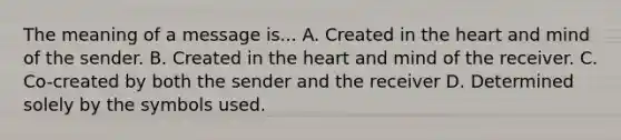 The meaning of a message is... A. Created in the heart and mind of the sender. B. Created in the heart and mind of the receiver. C. Co-created by both the sender and the receiver D. Determined solely by the symbols used.