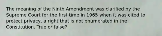 The meaning of the Ninth Amendment was clarified by the Supreme Court for the first time in 1965 when it was cited to protect privacy, a right that is not enumerated in the Constitution. True or false?