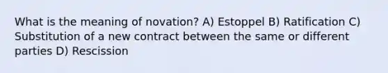 What is the meaning of novation? A) Estoppel B) Ratification C) Substitution of a new contract between the same or different parties D) Rescission