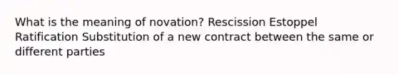 What is the meaning of novation? Rescission Estoppel Ratification Substitution of a new contract between the same or different parties