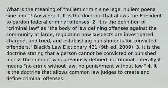 What is the meaning of "nullem crimin sine lege, nullem poena sine lege"? Answers: 1. It is the doctrine that allows the President to pardon federal criminal offenses. 2. It is the definition of "criminal law" as "the body of law defining offenses against the community at large, regulating how suspects are investigated, charged, and tried, and establishing punishments for convicted offenders." Black's Law Dictionary 431 (9th ed. 2009). 3. It is the doctrine stating that a person cannot be convicted or punished unless the conduct was previously defined as criminal. Literally it means "no crime without law, no punishment without law." 4. It is the doctrine that allows common law judges to create and define criminal offenses.