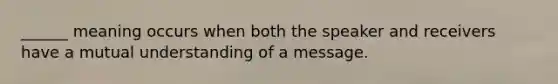 ______ meaning occurs when both the speaker and receivers have a mutual understanding of a message.