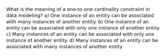 What is the meaning of a one-to-one cardinality constraint in data modeling? a) One instance of an entity can be associated with many instances of another entity. b) One instance of an entity can be associated with only one instance of another entity. c) Many instances of an entity can be associated with only one instance of another entity. d) Many instances of an entity can be associated with many instances of another entity