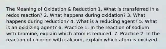 The Meaning of Oxidation & Reduction 1. What is transferred in a redox reaction? 2. What happens during oxidation? 3. What happens during reduction? 4. What is a reducing agent? 5. What is an oxidizing agent? 6. Practice 1: In the reaction of sodium with bromine, explain which atom is reduced. 7. Practice 2: In the reaction of chlorine with calcium, explain which atom is oxidized.