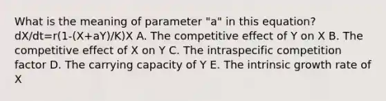 What is the meaning of parameter "a" in this equation? dX/dt=r(1-(X+aY)/K)X A. The competitive effect of Y on X B. The competitive effect of X on Y C. The intraspecific competition factor D. The carrying capacity of Y E. The intrinsic growth rate of X