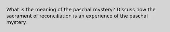 What is the meaning of the paschal mystery? Discuss how the sacrament of reconciliation is an experience of the paschal mystery.