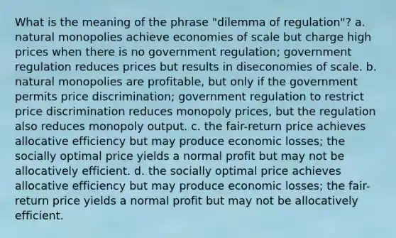 What is the meaning of the phrase "dilemma of regulation"? a. natural monopolies achieve economies of scale but charge high prices when there is no government regulation; government regulation reduces prices but results in diseconomies of scale. b. natural monopolies are profitable, but only if the government permits price discrimination; government regulation to restrict price discrimination reduces monopoly prices, but the regulation also reduces monopoly output. c. the fair-return price achieves allocative efficiency but may produce economic losses; the socially optimal price yields a normal profit but may not be allocatively efficient. d. the socially optimal price achieves allocative efficiency but may produce economic losses; the fair-return price yields a normal profit but may not be allocatively efficient.