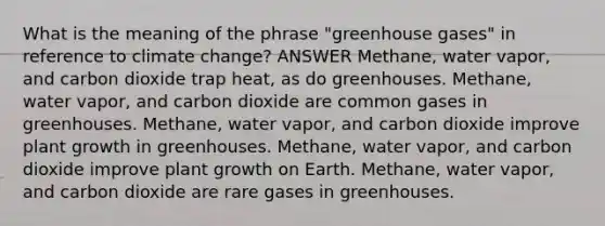 What is the meaning of the phrase "greenhouse gases" in reference to climate change? ANSWER Methane, water vapor, and carbon dioxide trap heat, as do greenhouses. Methane, water vapor, and carbon dioxide are common gases in greenhouses. Methane, water vapor, and carbon dioxide improve plant growth in greenhouses. Methane, water vapor, and carbon dioxide improve plant growth on Earth. Methane, water vapor, and carbon dioxide are rare gases in greenhouses.