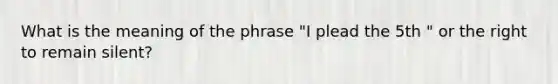 What is the meaning of the phrase "I plead the 5th " or the right to remain silent?