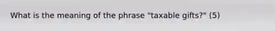 What is the meaning of the phrase "taxable gifts?" (5)