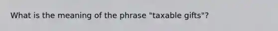 What is the meaning of the phrase "taxable gifts"?