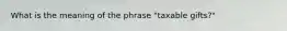 What is the meaning of the phrase "taxable gifts?"