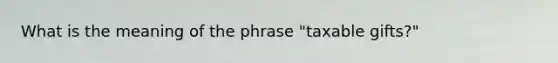 What is the meaning of the phrase "taxable gifts?"