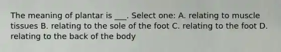 The meaning of plantar is ___. Select one: A. relating to muscle tissues B. relating to the sole of the foot C. relating to the foot D. relating to the back of the body