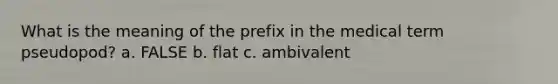 What is the meaning of the prefix in the medical term pseudopod? a. FALSE b. flat c. ambivalent