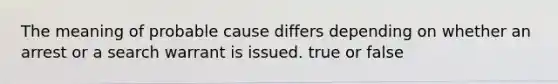 The meaning of probable cause differs depending on whether an arrest or a search warrant is issued. true or false