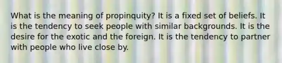 What is the meaning of propinquity? It is a fixed set of beliefs. It is the tendency to seek people with similar backgrounds. It is the desire for the exotic and the foreign. It is the tendency to partner with people who live close by.