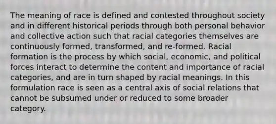 The meaning of race is defined and contested throughout society and in different historical periods through both personal behavior and collective action such that racial categories themselves are continuously formed, transformed, and re-formed. Racial formation is the process by which social, economic, and political forces interact to determine the content and importance of racial categories, and are in turn shaped by racial meanings. In this formulation race is seen as a central axis of social relations that cannot be subsumed under or reduced to some broader category.