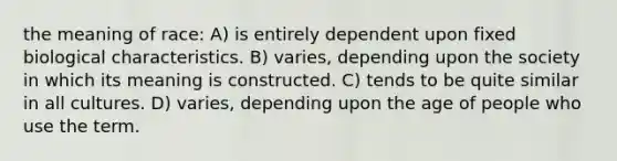 the meaning of race: A) is entirely dependent upon fixed biological characteristics. B) varies, depending upon the society in which its meaning is constructed. C) tends to be quite similar in all cultures. D) varies, depending upon the age of people who use the term.