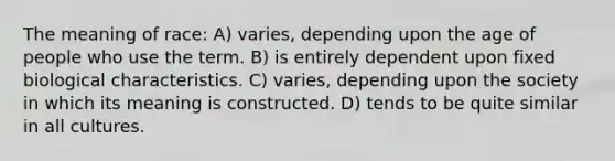 The meaning of race: A) varies, depending upon the age of people who use the term. B) is entirely dependent upon fixed biological characteristics. C) varies, depending upon the society in which its meaning is constructed. D) tends to be quite similar in all cultures.