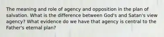 The meaning and role of agency and opposition in the plan of salvation. What is the difference between God's and Satan's view agency? What evidence do we have that agency is central to the Father's eternal plan?