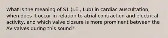 What is the meaning of S1 (I.E., Lub) in cardiac auscultation, when does it occur in relation to atrial contraction and electrical activity, and which valve closure is more prominent between the AV valves during this sound?