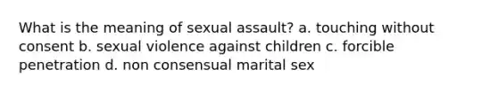 What is the meaning of sexual assault? a. touching without consent b. sexual violence against children c. forcible penetration d. non consensual marital sex