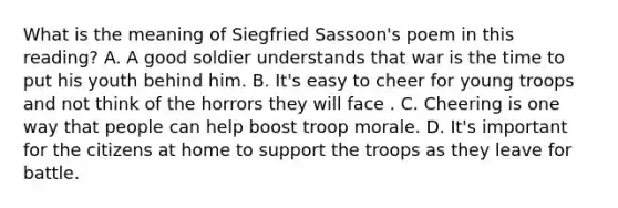 What is the meaning of Siegfried Sassoon's poem in this reading? A. A good soldier understands that war is the time to put his youth behind him. B. It's easy to cheer for young troops and not think of the horrors they will face . C. Cheering is one way that people can help boost troop morale. D. It's important for the citizens at home to support the troops as they leave for battle.