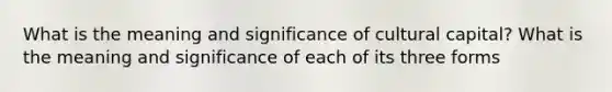 What is the meaning and significance of cultural capital? What is the meaning and significance of each of its three forms