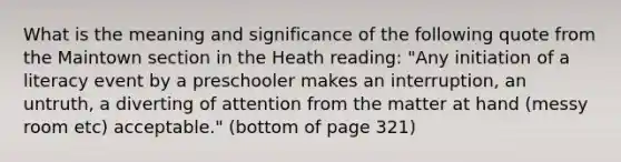 What is the meaning and significance of the following quote from the Maintown section in the Heath reading: "Any initiation of a literacy event by a preschooler makes an interruption, an untruth, a diverting of attention from the matter at hand (messy room etc) acceptable." (bottom of page 321)