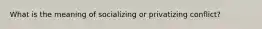 What is the meaning of socializing or privatizing conflict?