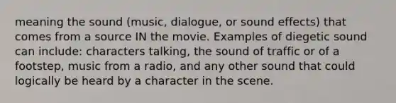 meaning the sound (music, dialogue, or sound effects) that comes from a source IN the movie. Examples of diegetic sound can include: characters talking, the sound of traffic or of a footstep, music from a radio, and any other sound that could logically be heard by a character in the scene.