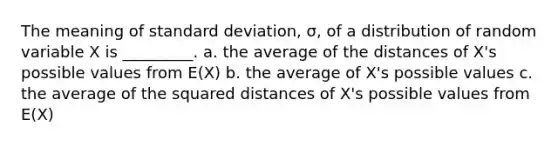 The meaning of standard deviation, σ, of a distribution of random variable X is _________. a. the average of the distances of X's possible values from E(X) b. the average of X's possible values c. the average of the squared distances of X's possible values from E(X)