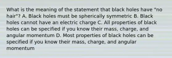 What is the meaning of the statement that black holes have "no hair"? A. Black holes must be spherically symmetric B. Black holes cannot have an electric charge C. All properties of black holes can be specified if you know their mass, charge, and angular momentum D. Most properties of black holes can be specified if you know their mass, charge, and angular momentum