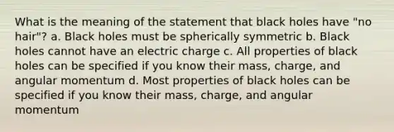 What is the meaning of the statement that black holes have "no hair"? a. Black holes must be spherically symmetric b. Black holes cannot have an electric charge c. All properties of black holes can be specified if you know their mass, charge, and angular momentum d. Most properties of black holes can be specified if you know their mass, charge, and angular momentum