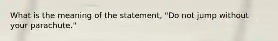 What is the meaning of the statement, "Do not jump without your parachute."