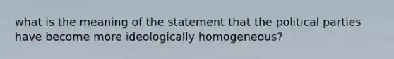 what is the meaning of the statement that the political parties have become more ideologically homogeneous?