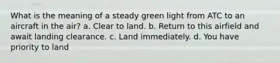 What is the meaning of a steady green light from ATC to an aircraft in the air? a. Clear to land. b. Return to this airfield and await landing clearance. c. Land immediately. d. You have priority to land