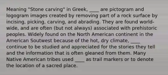 Meaning "Stone carving" in Greek, ____ are pictogram and logogram images created by removing part of a rock surface by incising, picking, carving, and abrading. They are found world-wide, and are often (but not always) associated with prehistoric peoples. Widely found on the North American continent in the American Soutwest because of the hot, dry climate, ____ continue to be studied and appreciated for the stories they tell and the information that is often gleaned from them. Many Native American tribes used ____ as trail markers or to denote the location of a sacred place.