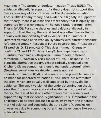 Meaning: → The Strong Underdetermination Thesis (SUD): The evidence allegedly in support of a theory does not support that theory over any of its contraries. → The Underdetermination Thesis (UD): For any theory and evidence allegedly in support of that theory, there is at least one other theory that is equally well supported by that evidence. → The Weak Underdetermination Thesis (WUD): For some theories and evidence allegedly in support of that theory, there is at least one other theory that is equally well supported by that evidence. UD in Practice: 1. Different versions of Newtonian Dynamics with different absolute reference frames. • Response: Future observations. • Response: T1 predicts O, T2 predicts O. This doesn't mean O equally confirms T1 and T2. 2. Heisenberg/Schrodinger versions of quantum mechanics. • Response: Same theory, different formalism. 3. Watson & Crick model of DNA. • Response: No plausible alternative theory, except radically skeptical ones. Kitcher's Claim: sometimes there is real underdetermination (Newton), sometimes we decide there is not real underdetermination (QM), and sometimes no plausible case can be made for underdetermination (DNA). There are alternative theories, which are equally well supported by the available evidence. The weak version of the underdetermination thesis says that for any theory and set of evidence in support of that theory, there is at least one other theory that is equally well supported by that evidence. Significance: This is important in the philosophy of science because it takes away from the inherent merit of science and concludes that the scientific conclusion choses was due to something other than the evidence like socio-political factors.