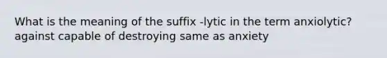 What is the meaning of the suffix -lytic in the term anxiolytic? against capable of destroying same as anxiety