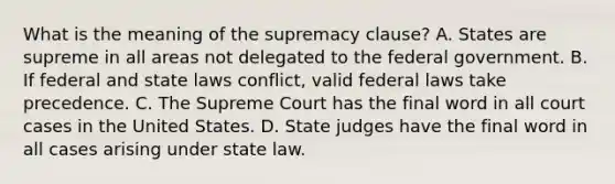 What is the meaning of the supremacy clause? A. States are supreme in all areas not delegated to the federal government. B. If federal and state laws conflict, valid federal laws take precedence. C. The Supreme Court has the final word in all court cases in the United States. D. State judges have the final word in all cases arising under state law.