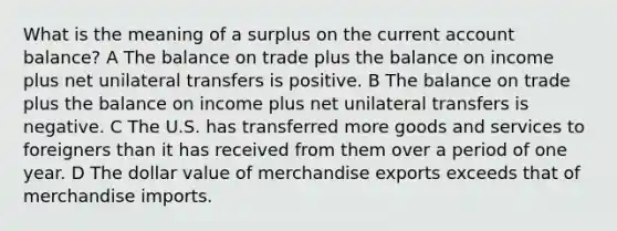 What is the meaning of a surplus on the current account balance? A The balance on trade plus the balance on income plus net unilateral transfers is positive. B The balance on trade plus the balance on income plus net unilateral transfers is negative. C The U.S. has transferred more goods and services to foreigners than it has received from them over a period of one year. D The dollar value of merchandise exports exceeds that of merchandise imports.