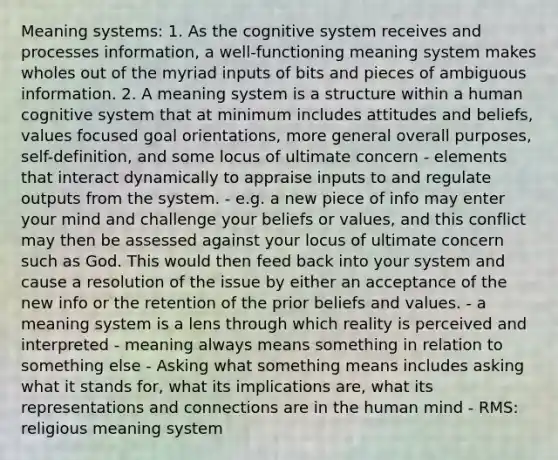 Meaning systems: 1. As the cognitive system receives and processes information, a well-functioning meaning system makes wholes out of the myriad inputs of bits and pieces of ambiguous information. 2. A meaning system is a structure within a human cognitive system that at minimum includes attitudes and beliefs, values focused goal orientations, more general overall purposes, self-definition, and some locus of ultimate concern - elements that interact dynamically to appraise inputs to and regulate outputs from the system. - e.g. a new piece of info may enter your mind and challenge your beliefs or values, and this conflict may then be assessed against your locus of ultimate concern such as God. This would then feed back into your system and cause a resolution of the issue by either an acceptance of the new info or the retention of the prior beliefs and values. - a meaning system is a lens through which reality is perceived and interpreted - meaning always means something in relation to something else - Asking what something means includes asking what it stands for, what its implications are, what its representations and connections are in the human mind - RMS: religious meaning system